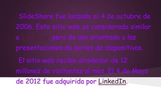 SlideShare fue lanzado el 4 de octubre de
2006. Este sitio web es considerado similar
a YouTube, pero de uso orientado a las

presentaciones de series de diapositivas.
El sitio web recibe alrededor de 12

millones de visitantes al mes. El 4 de Mayo
de 2012 fue adquirida por LinkedIn.

 