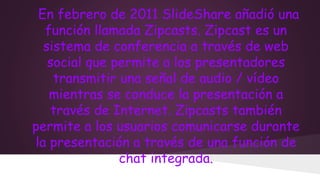 En febrero de 2011 SlideShare añadió una
función llamada Zipcasts. Zipcast es un
sistema de conferencia a través de web
social que permite a los presentadores
transmitir una señal de audio / vídeo
mientras se conduce la presentación a
través de Internet. Zipcasts también
permite a los usuarios comunicarse durante
la presentación a través de una función de
chat integrada.

 