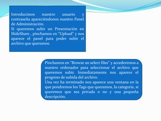 Introducimos
nuestro
usuario
y
contraseña apareciéndonos nuestro Panel
de Administración.
Si queremos subir un Presentación en
SlideShare , pinchamos en “Upload” y nos
aparece el panel para poder subir el
archivo que queramos.

Pinchamos en “Browse an select files” y accederemos a
nuestro ordenador para seleccionar el archivo que
queremos subir. Inmediatamente nos aparece el
progreso de subida del archivo.
Una vez ha terminado nos aparece una ventana en la
que pondremos los Tags que queramos, la categoría, si
queremos que sea privada o no y una pequeña
descripción.

 