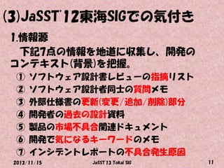 (3)JaSST'12東海SIGでの気付き
1.情報源
下記7点の情報を地道に収集し、開発の
コンテキスト(背景)を把握。
①
②
③
④
⑤
⑥
⑦

ソフトウェア設計書レビューの指摘リスト
ソフトウェア設計者同士の質問メモ
外部仕様書の更新(変更/追加/削除)部分
開発者の過去の設計資料
製品の市場不具合関連ドキュメント
開発で気になるキーワードのメモ
インシデントレポートの不具合発生原因

2013/11/15

JaSST'13 Tokai SIG

11

 