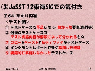 (3)JaSST'12東海SIGでの気付き
2.ふりかえり内容
＜テスト側＞
① テストケースで不足した or 無かった要素(条件等)
② 過去のテストケースで、
テスト実施内容が解釈によって分かれるもの
③ コピー&ペースト&モディファイなテストケース
④ インシデントレポートで多く指摘した機能
⑤ 網羅的に実施しなかったテストケース

2013/11/15

JaSST'13 Tokai SIG

13

 