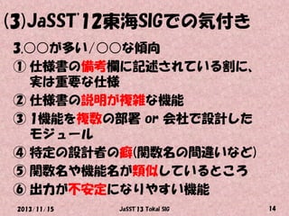 (3)JaSST'12東海SIGでの気付き
3.○○が多い/○○な傾向
① 仕様書の備考欄に記述されている割に、
実は重要な仕様
② 仕様書の説明が複雑な機能
③ 1機能を複数の部署 or 会社で設計した
モジュール
④ 特定の設計者の癖(関数名の間違いなど)
⑤ 関数名や機能名が類似しているところ
⑥ 出力が不安定になりやすい機能
2013/11/15

JaSST'13 Tokai SIG

14

 