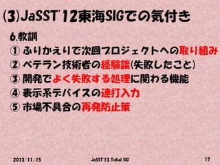 (3)JaSST'12東海SIGでの気付き
6.教訓
① ふりかえりで次回プロジェクトへの取り組み
② ベテラン技術者の経験談(失敗したこと)
③ 開発でよく失敗する処理に関わる機能
④ 表示系デバイスの連打入力
⑤ 市場不具合の再発防止策

2013/11/15

JaSST'13 Tokai SIG

17

 