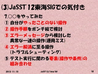 (3)JaSST'12東海SIGでの気付き
7.○○をやってみた
① 自分がやったことのない操作
② 操作手順をポンチ絵で検討
③ エラーメッセージから検討した
異常な一連の操作(運用ミス)
④ エラー解消に至る操作
(トラブルシューティング)
⑤ テスト実行に関わる要素(操作や条件)の
組み合わせ
2013/11/15

JaSST'13 Tokai SIG

18

 