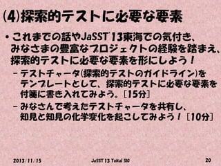 (4)探索的テストに必要な要素

•これまでの話やJaSST'13東海での気付き、
みなさまの豊富なプロジェクトの経験を踏まえ、
探索的テストに必要な要素を形にしよう！
– テストチャータ(探索的テストのガイドライン)を
テンプレートとして、探索的テストに必要な要素を
付箋に書き入れてみよう。[15分]
– みなさんで考えたテストチャータを共有し、
知見と知見の化学変化を起こしてみよう！ [10分]

2013/11/15

JaSST'13 Tokai SIG

20

 