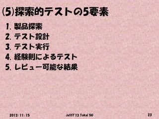(5)探索的テストの5要素
1.
2.
3.
4.
5.

製品探索
テスト設計
テスト実行
経験則によるテスト
レビュー可能な結果

2013/11/15

JaSST'13 Tokai SIG

23

 