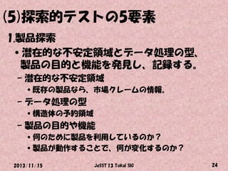 (5)探索的テストの5要素
1.製品探索
•潜在的な不安定領域とデータ処理の型、
製品の目的と機能を発見し、記録する。
– 潜在的な不安定領域
•既存の製品なら、市場クレームの情報。

– データ処理の型
•構造体の予約領域

– 製品の目的や機能
•何のために製品を利用しているのか？
•製品が動作することで、何が変化するのか？
2013/11/15

JaSST'13 Tokai SIG

24

 