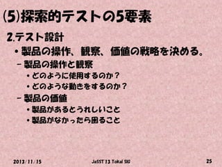 (5)探索的テストの5要素
2.テスト設計
•製品の操作、観察、価値の戦略を決める。
– 製品の操作と観察
•どのように使用するのか？
•どのような動きをするのか？

– 製品の価値
•製品があるとうれしいこと
•製品がなかったら困ること

2013/11/15

JaSST'13 Tokai SIG

25

 
