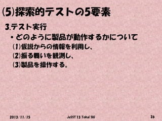 (5)探索的テストの5要素
3.テスト実行
•どのように製品が動作するかについて
(1)仮説からの情報を利用し、
(2)振る舞いを観測し、
(3)製品を操作する。

2013/11/15

JaSST'13 Tokai SIG

26

 