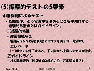 (5)探索的テストの5要素
4.経験則によるテスト
•経験則は、どう実施かを決めることを手助けする
経験的常識またはガイドライン。
(1)経験的常識
– 産業機械など
電源用ランプが消灯状態でボタンを押下後、電源ON。

– エレベータ

[↑]ボタンを押下すると、下の階から上昇したカゴが停止。

(2)ガイドライン
– 社内開発規約「MISRA Cの規約に沿って実装すること。」
2013/11/15

JaSST'13 Tokai SIG

27

 