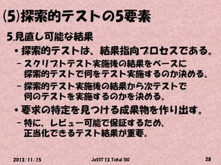 (5)探索的テストの5要素
5.見直し可能な結果
•探索的テストは、結果指向プロセスである。
– スクリプトテスト実施後の結果をベースに
探索的テストで何をテスト実施するのか決める。
– 探索的テスト実施後の結果から次テストで
何のテストを実施するのかを決める。

•要求の特定を見つける成果物を作り出す。
– 特に、レビュー可能で保証するため、
正当化できるテスト結果が重要。
2013/11/15

JaSST'13 Tokai SIG

28

 