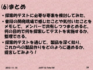 (6)まとめ
•探索的テストに必要な要素を検討してみた。
•普段の開発現場で感じたことや気付いたことを
メモして、メンバーで共有しつつまとめると、
何の目的で何を探索してテストを実施するか、
整理できる。
•探索的テストを通じて、製品を深く知り、
これからの製品作りをどのように進めるか、
提言してみよう！

2013/11/15

JaSST'13 Tokai SIG

29

 