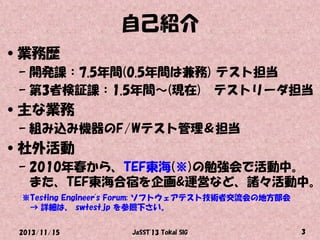 自己紹介
•業務歴
– 開発課：7.5年間(0.5年間は兼務) テスト担当
– 第3者検証課：1.5年間～(現在) テストリーダ担当

•主な業務
– 組み込み機器のF/Wテスト管理＆担当

•社外活動

– 2010年春から、TEF東海(※)の勉強会で活動中。
また、TEF東海合宿を企画&運営など、諸々活動中。
※Testing Engineer's Forum: ソフトウェアテスト技術者交流会の地方部会
→ 詳細は、 swtest.jp を参照下さい。
2013/11/15

JaSST'13 Tokai SIG

3

 
