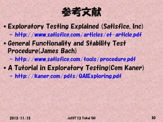 参考文献
•Exploratory Testing Explained (Satisfice, Inc)
– http://www.satisfice.com/articles/et-article.pdf

•General Functionality and Stability Test
Procedure(James Bach)
– http://www.satisfice.com/tools/procedure.pdf

•A Tutorial in Exploratory Testing(Cem Kaner)
– http://kaner.com/pdfs/QAIExploring.pdf

2013/11/15

JaSST'13 Tokai SIG

30

 