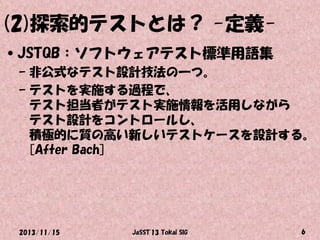 (2)探索的テストとは？ -定義•JSTQB：ソフトウェアテスト標準用語集
– 非公式なテスト設計技法の一つ。
– テストを実施する過程で、
テスト担当者がテスト実施情報を活用しながら
テスト設計をコントロールし、
積極的に質の高い新しいテストケースを設計する。
[After Bach]

2013/11/15

JaSST'13 Tokai SIG

6

 
