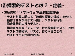 (2)探索的テストとは？ -定義•SQuBOK：ソフトウェア品質知識体系

– テスト対象に関して「適切な振舞い仮説」を作り、
動作させながらテスト設計、テスト実行を
同時並行的に行うテスト。
– 指示書がある「チャーター付き探索的テスト」では、
テストの戦術や、リスク、行うべきことの
ガイドラインが示される。

2013/11/15

JaSST'13 Tokai SIG

7

 