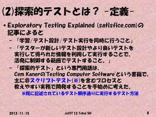 (2)探索的テストとは？ -定義•Exploratory Testing Explained (satisfice.com)の
記事によると
– 「学習/テスト設計/テスト実行を同時に行うこと」
– 「テスターが新しいテスト設計やより良いテストを
実行して得られた情報を利用して実行することで、
活発に制御する範囲でテストすること。」
– 「探索的テスト」という専門用語は、
Cem Kanerの"Testing Computer Software"という書籍で、
主に非スクリプトテスト(※)を含むプロセスと
教えやすい実務で開発することを手始めに考えた。
※既に記述されているテスト順序通りに実行するテスト方法

2013/11/15

JaSST'13 Tokai SIG

8

 