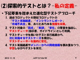 (2)探索的テストとは？-私の定義•下記要素を踏まえた進化型テストアプローチ

1. 過去プロジェクト＆類似プロジェクトの
「テスト実施結果」「インシデントレポート」
「市場不具合」等、ありとあらゆる情報を収集。
2. テスト対象の「弱点」「教訓」「変化」の要素を抽出し、
テストチャータ(指示書、ガイドライン)として利用。
3. テストチャータを用いたテスト実行結果から、
次に実施するテストケースを検討し、
テストチャーターを動的に変化。
4. テスト実施結果やメンバーからの開発情報を積み重ねつつ、
学習しながらテストを実行。

2013/11/15

JaSST'13 Tokai SIG

9

 