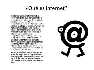 ¿Qué es internet?
El Internet es una red informática
descentralizada, que para permitir la
conexión entre computadoras opera a
través de un protocolo de
comunicaciones. Para referirnos a ella
además se utiliza el término "web" en
inglés, refiriéndose a una "tela de
araña" para representar esta red de
conexiones. En palabras sencillas, la
Internet es un conjunto de
computadoras conectadas entre si,
compartiendo una determinada
cantidad de contenidos; por este
motivo es que no se puede responder
a la pregunta de donde está la
Internet físicamente está en todas las
partes donde exista un ordenador con
conectividad a esta red.
Digamos entonces que el Internet es
la red de redes, por la cual, millones
de computadoras se pueden conectar
entre sí. De esta, se puede extraer
información a una escala nunca antes
vista.

 