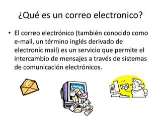 ¿Qué es un correo electronico?
• El correo electrónico (también conocido como
e-mail, un término inglés derivado de
electronic mail) es un servicio que permite el
intercambio de mensajes a través de sistemas
de comunicación electrónicos.

 