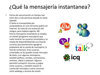 ¿Qué la mensajería instantanea?
•

Forma de comunicación en tiempo real
entre dos o más personas basada en texto
tipeado.
El texto es transportado por
computadoras en una red como podría ser
Internet. Se trata de una evolución del
antiguo, pero todavía vigente, IRC.
Para la mensajería instantánea se emplea
un cliente (programa mensajero) que
suele mostrar los usuarios conectados y su
estado de disponibilidad (de una lista de
usuarios que previamente agregó el
propietario de la cuenta de mensajería, la
lista de contactos). A los usuarios
conectados se les pueden enviar mensajes
de texto, y en algunos mensajeros,
también gráficos, sonidos, animaciones,
archivos, videos y webcam. Algunos
permiten compartir recursos y juegos
entre usuarios, y también asociar la
cuenta del mensajero a otros servicios
como weblogs y servicio de emails.

 