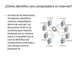 ¿Cómo identifico una computadora en internet?
• A través de las direcciones
IP podemos identificar
nuestras computadora
dentro de una red. Las
direcciones IP (IP es un
acrónimo para Internet
Protocol) son un número
único e irrepetible con el
cual se identifica una
computadora conectada a
una red que corre el
protocolo IP.

 