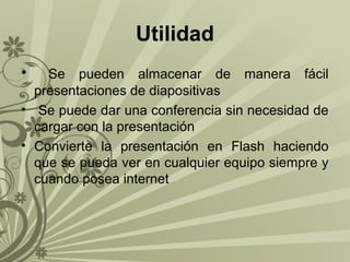 Utilidad
•

Se pueden almacenar de manera fácil
presentaciones de diapositivas
• Se puede dar una conferencia sin necesidad de
cargar con la presentación
• Convierte la presentación en Flash haciendo
que se pueda ver en cualquier equipo siempre y
cuando posea internet

 