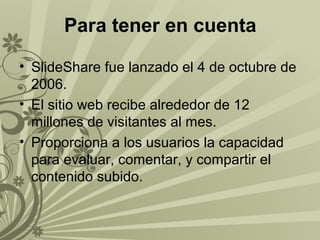 Para tener en cuenta
• SlideShare fue lanzado el 4 de octubre de
2006.
• El sitio web recibe alrededor de 12
millones de visitantes al mes.
• Proporciona a los usuarios la capacidad
para evaluar, comentar, y compartir el
contenido subido.

 
