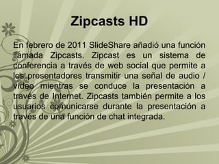 Zipcasts HD
En febrero de 2011 SlideShare añadió una función
llamada Zipcasts. Zipcast es un sistema de
conferencia a través de web social que permite a
los presentadores transmitir una señal de audio /
vídeo mientras se conduce la presentación a
través de Internet. Zipcasts también permite a los
usuarios comunicarse durante la presentación a
través de una función de chat integrada.

 