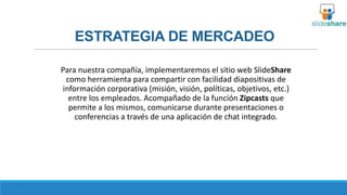 ESTRATEGIA DE MERCADEO
Para nuestra compañía, implementaremos el sitio web SlideShare
como herramienta para compartir con facilidad diapositivas de
información corporativa (misión, visión, políticas, objetivos, etc.)
entre los empleados. Acompañado de la función Zipcasts que
permite a los mismos, comunicarse durante presentaciones o
conferencias a través de una aplicación de chat integrado.

 