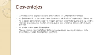 Desventajas
•

A nivel educativo las presentaciones en PowerPoint son un formato muy limitado

•

No tienen demasiado valor si no hay un presentador explicando y ampliando la información.

•

No es posible combinar el sonido y la imagen. Como un presentador que lleve la exposición o
relato de lo que se quiere mostrar. A menos que se cree un archivo de narración de audio
Slidecast.

•

No admite animaciones. Son estáticas.

•

Algunas veces la incompatibilidad de los formatos produce algunas alteraciones en las
presentaciones luego de colgarla en SlideShare.

 