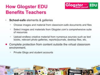 School -safe  elements & galleries Choose images and material from classroom -safe  documents and files Select images and materials from Glogster.com’s   comprehensive suite of resources Upload endless creative material from numerous sources such as text books,   relevant photo galleries ,  reports/journals,   desktop files, etc. Complete protection from content outside the virtual classroo m  environment. Private Glogs and student accounts How Glogster EDU Benefits Teachers 