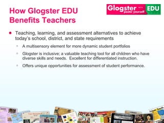 Teaching, learning, and assessment alternatives to achieve today’s school, district, and state requirements A multisensory element for more dynamic student portfolios Glogster is inclusive; a valuable teaching tool for all children who have diverse skills and needs.  Excellent for differentiated instruction. Offers unique opportunities for assessment of student performance. How Glogster EDU Benefits Teachers 