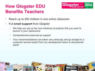 Reach up to 200 children in one online classroom Full  email support  from Glogster We help you set up the new initiatives &  p rojects that you want to launch   in your   classrooms Comprehensive post-set-up support  Your recommendations are taken very seriously and go straight to a customer service   expert from our development team or educational panel How Glogster EDU Benefits Teachers 