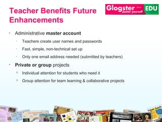 Administrative  master account Teachers create user names and passwords Fast, simple, non-technical set up Only one email address needed (submitted by   teachers)  Private or group  projects Individual attention for students who need it Group attention for team learning & collaborative   projects Teacher Benefits Future Enhancements 