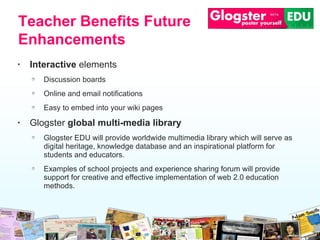 Interactive  elements Discussion boards Online  an d  email  notifications Easy to embed into your wiki pages Glogster  global multi-media library Glogster EDU will provide worldwide multimedia library which will  s erve as digital heritage, knowledge database and an   inspirational platform   for students and educators. Examples of school projects and experience   sharing forum will provide support for creative and effective implementation of web 2.0 education methods.  Teacher Benefits Future Enhancements 