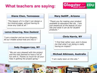 “ The beauty of it is that I can design a fun-looking page, without having to know any code at all.” Diane Chen, Tennessee “ Thank you for making your product available to educators like me.  I am just awestruck at the beauty of your site and what it can do for student products. ” Mary Setliff  ,  Arizona “ We are very pleased with the project and the kids seemed to have a lot of fun with it. Thanks so much for all your help in getting the project going. ” Jody Duggan -Lay, NY “ I am really keen on this site.” Michael Atkinson, Australia “ I find that rather cool, and it shows me that what I am doing is really having an impact! ” Chris Harris , NY “ I am a teacher and we love Glogster. All our middle school kids are into it.” Lenva Shearing , New Zealand What teachers are saying: 