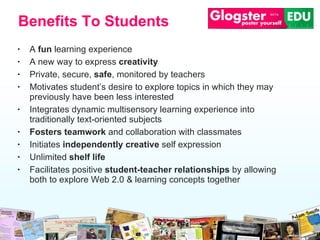 A  fun  learning experience A new way to express  creativity Private, secure,  safe , monitored by teachers Motivates student’s desire to explore topics in which they may previously have been less interested  Integrates dynamic multisensory learning experience into traditionally text-oriented subjects  Fosters teamwork  and collaboration with classmates Initiates  independently creative  self expression Unlimited  shelf life Facilitates positive  student-teacher relationships  by allowing both to explore Web 2.0 & learning concepts together Benefits To Students 
