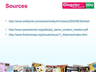 http://www.oreillynet.com/pub/a/oreilly/tim/news/2005/09/30/what-is-web-20.html   http://www.pewinternet.org/pdfs/pip_teens_content_creation.pdf   http://www.firstmonday.org/issues/issue11_9/barnes/index.html   Sources 