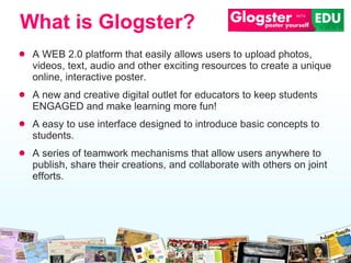 A WEB 2.0 platform that easily allows users to upload photos, videos, text, audio and  other exciting resources  to create a unique online, interactive poster.  A new and creative digital outlet for educators to keep students ENGAGED and make learning more fun! A easy  to use  interface designed to introduce basic concepts to students.  A series of teamwork mechanisms  that  allow users  anywhere  to publish ,  share their creations ,  and collaborate with other s  on joint efforts. What is Glogster? 