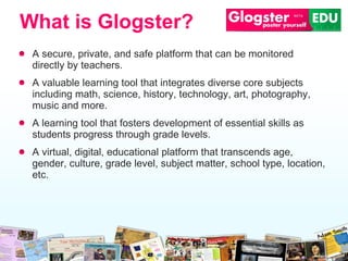 A secure, private,  and  safe platform that can be monitored directly by teachers. A valuable learning tool that integrate s   diverse  core subjects including math, science, history, technology, art, photography, music and more. A  learning  tool that fosters  develop ment of  essential  skills as students progress through grade levels. A virtual, digital, educational platform that transcends age, gender,  culture , grade level ,  subject matter, school type, location, etc. What is Glogster? 
