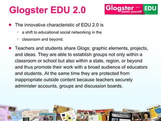 The innovative characteristic of EDU 2.0 is  a shift to   educational social networking in the  classroom and beyond.  Teachers and students share Glogs; graphic elements, projects, and ideas. They are able to establish groups not only within a classroom or school but also within a state, region, or beyond and thus promote their work with a broad audience of educators and students. At the same time they are protected from inappropriate outside content because teachers securely administer accounts, groups and discussion boards. Glogster EDU 2.0 