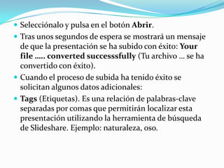  Selecciónalo y pulsa en el botón Abrir.
 Tras unos segundos de espera se mostrará un mensaje

de que la presentación se ha subido con éxito: Your
file ….. converted successsfully (Tu archivo … se ha
convertido con éxito).
 Cuando el proceso de subida ha tenido éxito se
solicitan algunos datos adicionales:
 Tags (Etiquetas). Es una relación de palabras-clave
separadas por comas que permitirán localizar esta
presentación utilizando la herramienta de búsqueda
de Slideshare. Ejemplo: naturaleza, oso.

 