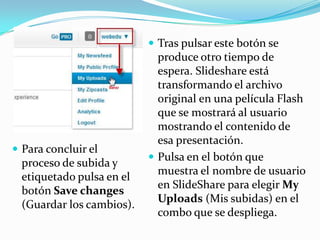 Tras pulsar este botón se

 Para concluir el

proceso de subida y
etiquetado pulsa en el
botón Save changes
(Guardar los cambios).

produce otro tiempo de
espera. Slideshare está
transformando el archivo
original en una película Flash
que se mostrará al usuario
mostrando el contenido de
esa presentación.
 Pulsa en el botón que
muestra el nombre de usuario
en SlideShare para elegir My
Uploads (Mis subidas) en el
combo que se despliega.

 