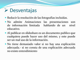  Desventajas
 Reducir la resolución de las fotografías incluidas.
 No admite Animaciones las presentaciones son

de información limitada hablando de un nivel
educativo.
 Al publicar en slideshare es un documento publico que
cualquiera puede hacer uso del mismo, y este puede
ser un mal uso de la información.
 No tiene demasiado valor si no hay una explicación
adecuada.- si no consta de una explicación adecuada
no existe entendimiento

 
