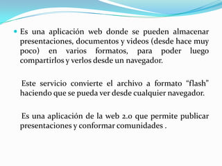  Es una aplicación web donde se pueden almacenar

presentaciones, documentos y videos (desde hace muy
poco) en varios formatos, para poder luego
compartirlos y verlos desde un navegador.
Este servicio convierte el archivo a formato “flash”
haciendo que se pueda ver desde cualquier navegador.
Es una aplicación de la web 2.0 que permite publicar
presentaciones y conformar comunidades .

 