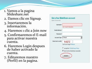 1. Vamos a la pagina
Slideshare.net
2. Damos clic en Signup.
3. Insertaremos la
información.
4. Haremos 1 clic a Join now
5. Confirmaremos el E-mail
para activar nuestra
cuenta.
6. Haremos Login despues
de haber activado la
cuenta.
7. Editaremos nuestro
(Perfil) en la pagina.

 