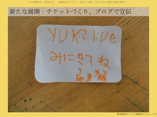 対人援助学会 第5回大会 「佐藤は見た!!!!!!」―個人から個人へ向けられる目線と支援の展開―」

新たな展開：チケットづくり、ブログで宣伝

障害福祉サービス事業所アルス・ノヴァ

 