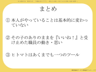 対人援助学会 第5回大会 「佐藤は見た!!!!!!」―個人から個人へ向けられる目線と支援の展開―」

まとめ
① 本人がやっていることは基本的に変わっ
ていない
② その子のありのままを『いいね！』と受
け止めた職員の動き・思い
③ ヒトマトはあくまでも一つのツール

障害福祉サービス事業所アルス・ノヴァ

 