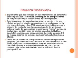 SITUACIÓN PROBLEMÁTICA






El problema que nos convoca en este momento es de conectar a
esta empresa con las nuevas tecnologías de computadores
en red para una mejor funcionalidad de sus empleados.
También ocupan demasiado espacio en un escritorio de una
oficina porque los monitores son demasiado anchos por contar
con tubos de imagen, las CPU son demasiado bulliciosas por el
sistema de ventilador que traen que después de un tiempo
indeterminado de uso empieza a sonar como “tractor” aunque se
les lubrique, también traen de fábrica unidades de DVD en
donde los empleados se desconcentran trayendo juegos o CD
de música dejando de lado sus quehaceres habituales de una
oficina.
Otras de los problemas más grandes es que los computadores
antiguos, (hablamos de computadores del año 1990 hasta el año
2000), que todos traen conexión a Internet, este es otro factor
que hace distraer al empleado en donde, se preocupa de
chatear, bajar música de Internet, revisar el E-mail, revisar
pornografía, etc.

 